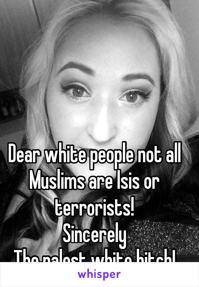 Dear white people not all Muslims are Isis or terrorists! 
Sincerely 
The palest white bitch! 