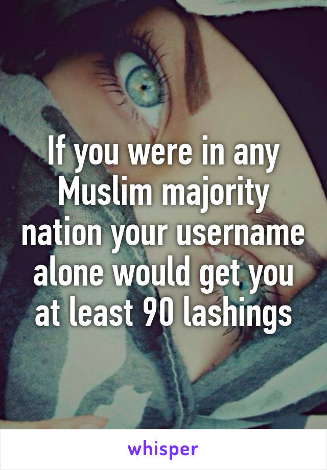 If you were in any Muslim majority nation your username alone would get you at least 90 lashings