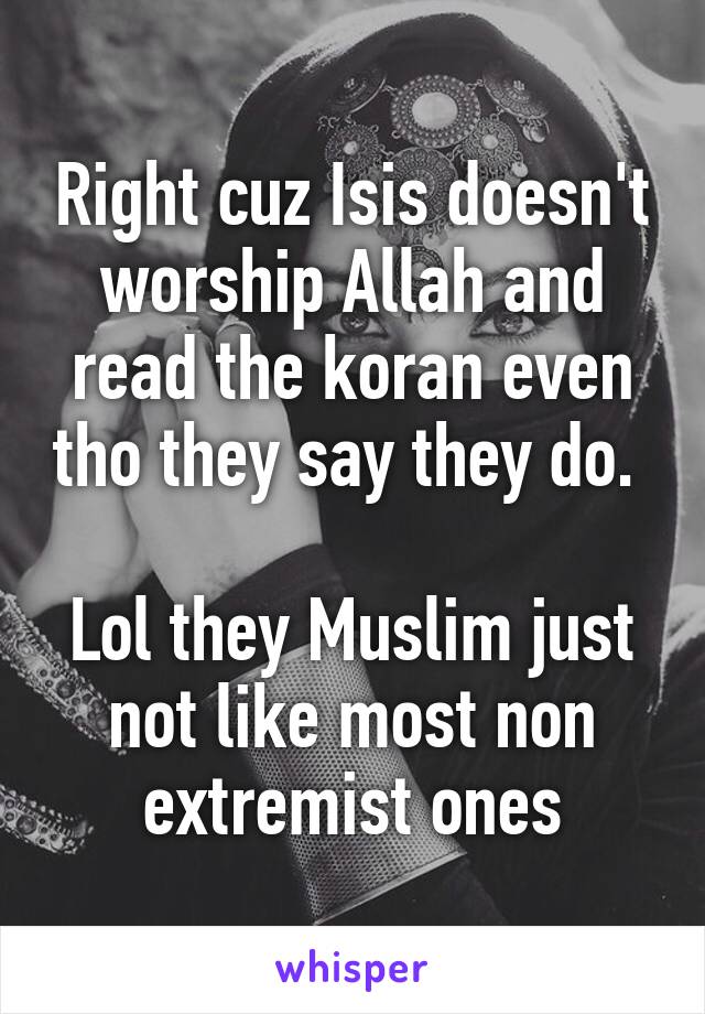 Right cuz Isis doesn't worship Allah and read the koran even tho they say they do. 

Lol they Muslim just not like most non extremist ones