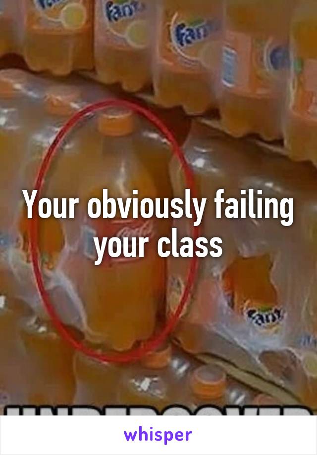 Your obviously failing your class