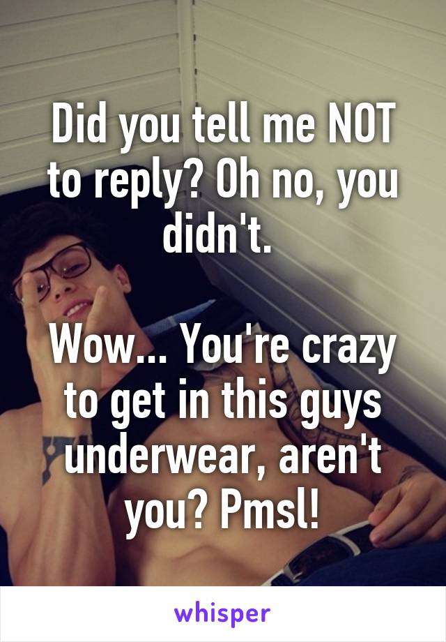 Did you tell me NOT to reply? Oh no, you didn't. 

Wow... You're crazy to get in this guys underwear, aren't you? Pmsl!