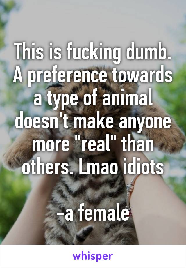 This is fucking dumb. A preference towards a type of animal doesn't make anyone more "real" than others. Lmao idiots

-a female