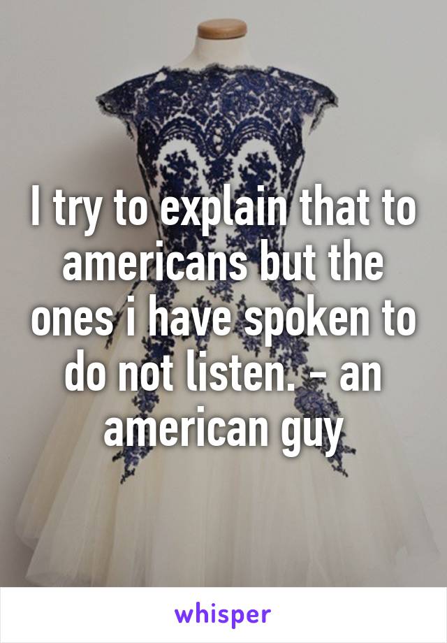 I try to explain that to americans but the ones i have spoken to do not listen. - an american guy