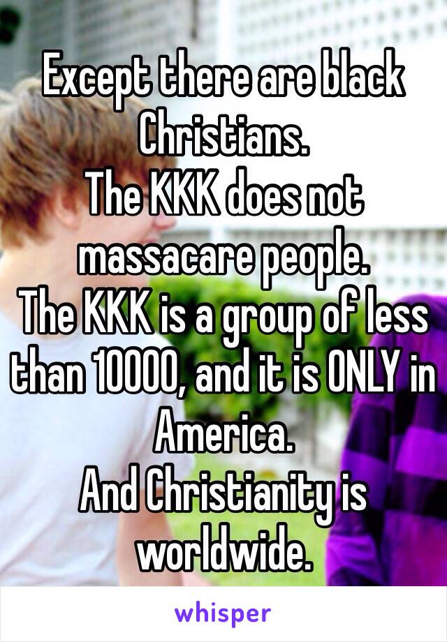 Except there are black Christians.
The KKK does not massacare people.
The KKK is a group of less than 10000, and it is ONLY in America.
And Christianity is worldwide.