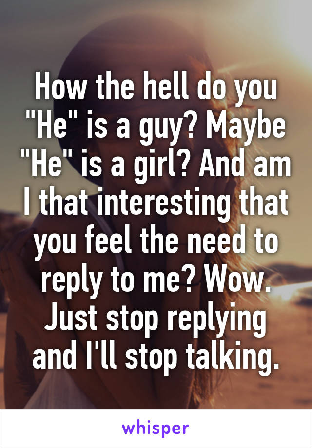 How the hell do you "He" is a guy? Maybe "He" is a girl? And am I that interesting that you feel the need to reply to me? Wow. Just stop replying and I'll stop talking.