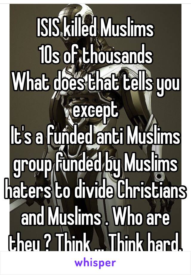 ISIS killed Muslims 
10s of thousands 
What does that tells you except 
It's a funded anti Muslims group funded by Muslims haters to divide Christians  and Muslims . Who are they ? Think ... Think hard. 