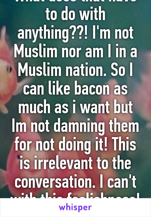 What does that have to do with anything??! I'm not Muslim nor am I in a Muslim nation. So I can like bacon as much as i want but Im not damning them for not doing it! This is irrelevant to the conversation. I can't with this foolishness!  Good day! 