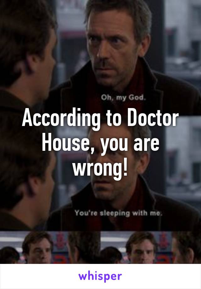 According to Doctor House, you are wrong!