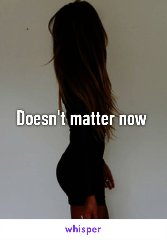 Doesn't matter now 