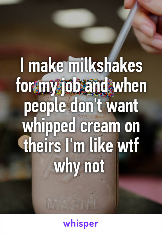 I make milkshakes for my job and when people don't want whipped cream on theirs I'm like wtf why not 