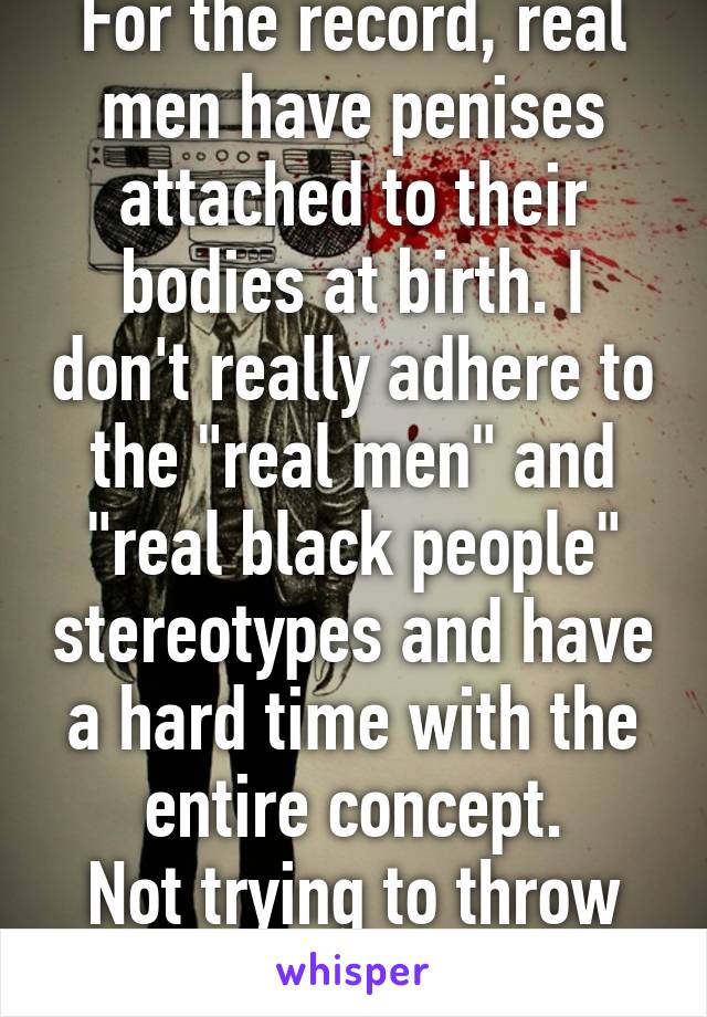 For the record, real men have penises attached to their bodies at birth. I don't really adhere to the "real men" and "real black people" stereotypes and have a hard time with the entire concept.
Not trying to throw shade.