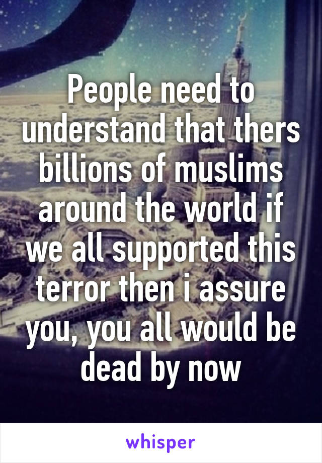 People need to understand that thers billions of muslims around the world if we all supported this terror then i assure you, you all would be dead by now