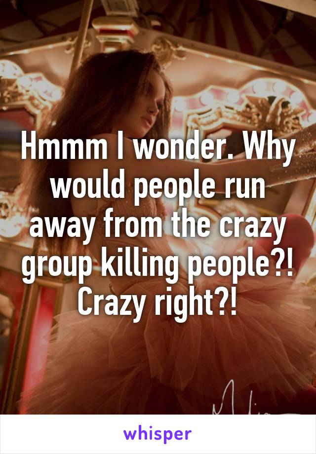 Hmmm I wonder. Why would people run away from the crazy group killing people?! Crazy right?!