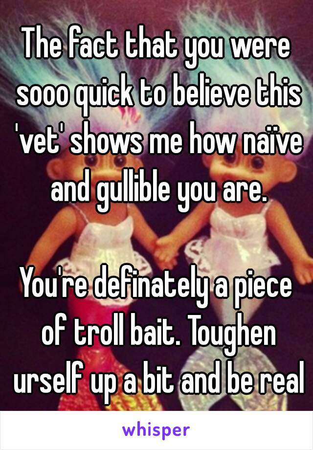 The fact that you were sooo quick to believe this 'vet' shows me how naïve and gullible you are.

You're definately a piece of troll bait. Toughen urself up a bit and be real