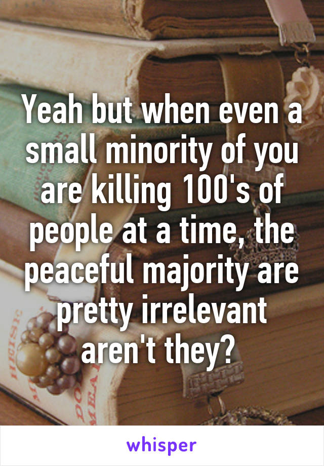 Yeah but when even a small minority of you are killing 100's of people at a time, the peaceful majority are pretty irrelevant aren't they? 