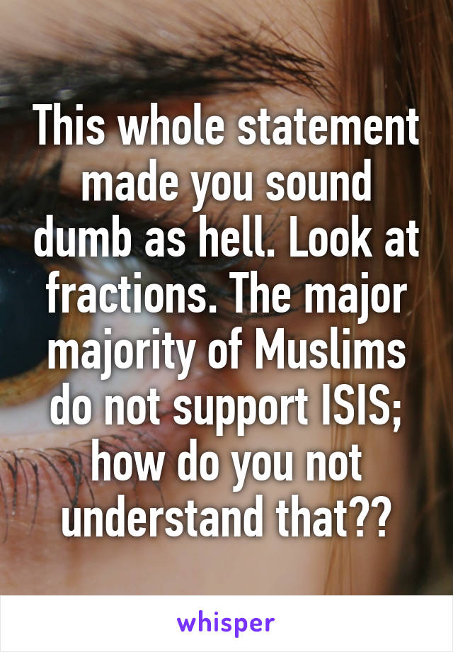 This whole statement made you sound dumb as hell. Look at fractions. The major majority of Muslims do not support ISIS; how do you not understand that??