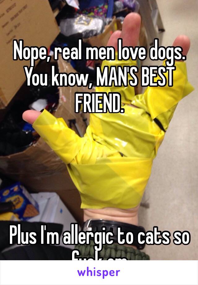 Nope, real men love dogs. You know, MAN'S BEST FRIEND.




Plus I'm allergic to cats so fuck em