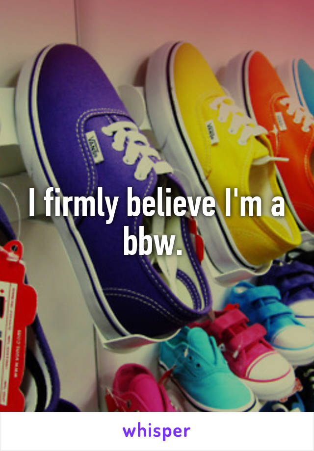 I firmly believe I'm a bbw. 