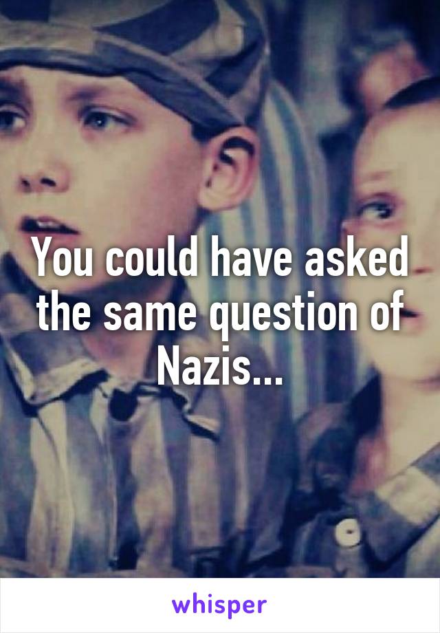 You could have asked the same question of Nazis...