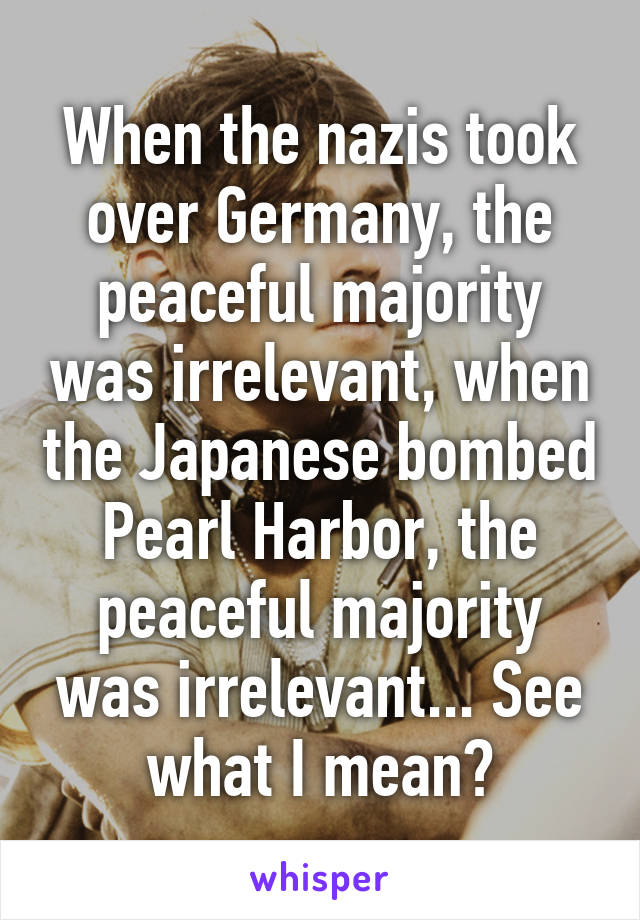 When the nazis took over Germany, the peaceful majority was irrelevant, when the Japanese bombed Pearl Harbor, the peaceful majority was irrelevant... See what I mean?