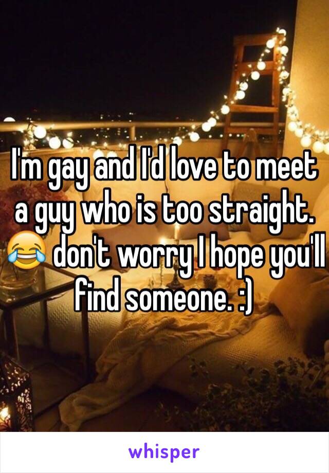 I'm gay and I'd love to meet a guy who is too straight. 😂 don't worry I hope you'll find someone. :) 