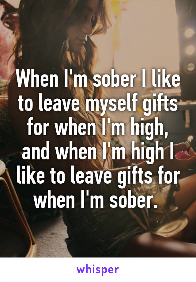 When I'm sober I like to leave myself gifts for when I'm high, and when I'm high I like to leave gifts for when I'm sober. 