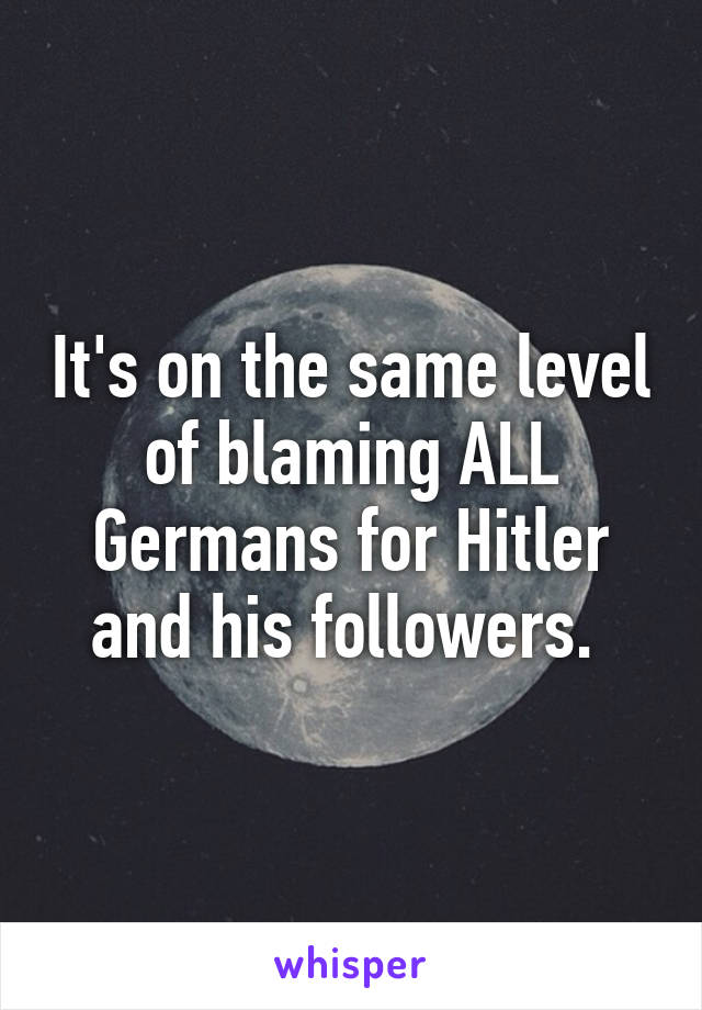 It's on the same level of blaming ALL Germans for Hitler and his followers. 