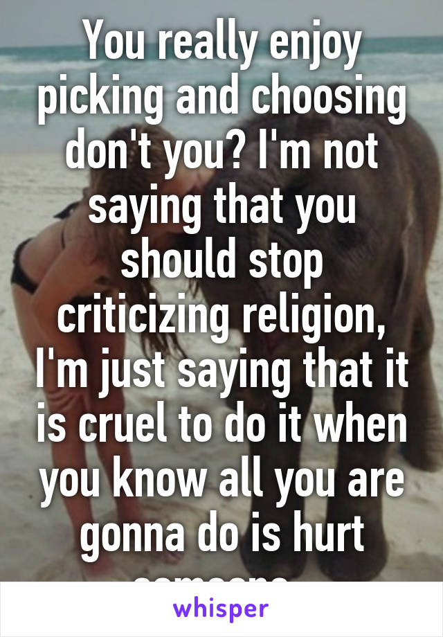 You really enjoy picking and choosing don't you? I'm not saying that you should stop criticizing religion, I'm just saying that it is cruel to do it when you know all you are gonna do is hurt someone. 