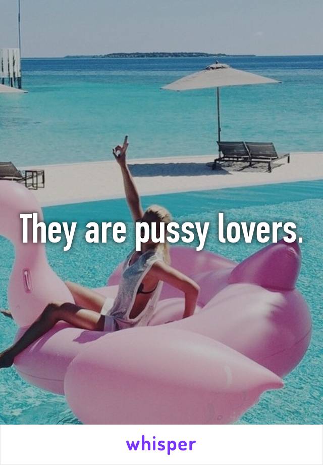 They are pussy lovers.