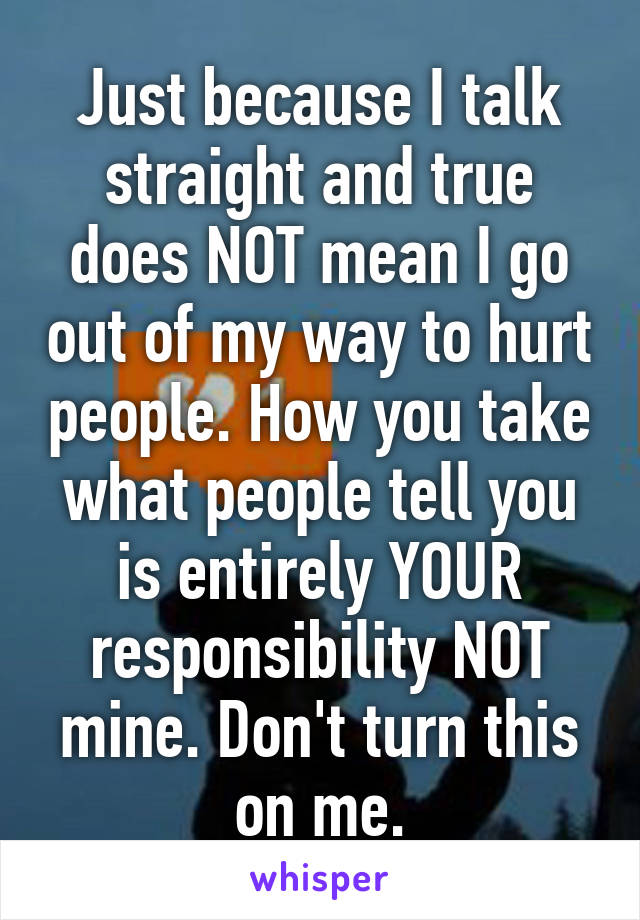 Just because I talk straight and true does NOT mean I go out of my way to hurt people. How you take what people tell you is entirely YOUR responsibility NOT mine. Don't turn this on me.