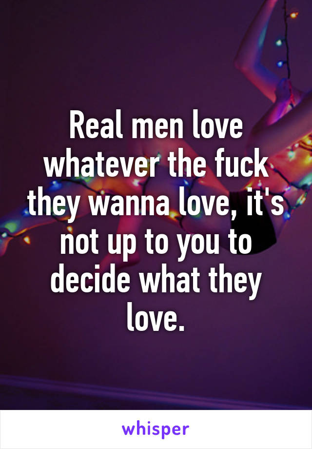 Real men love whatever the fuck they wanna love, it's not up to you to decide what they love.