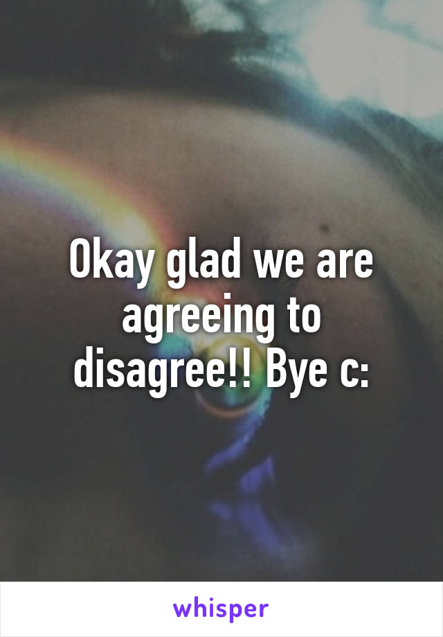 Okay glad we are agreeing to disagree!! Bye c: