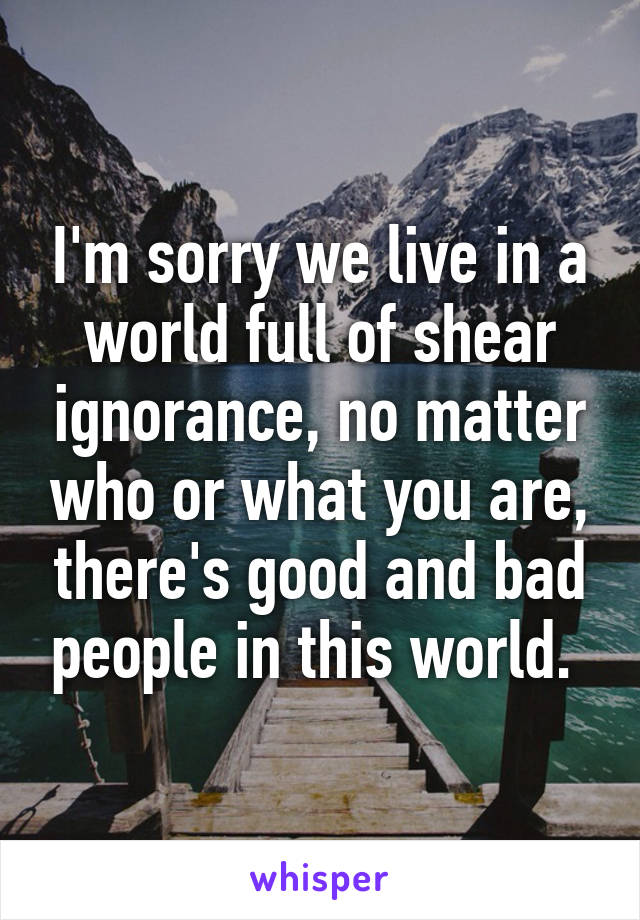 I'm sorry we live in a world full of shear ignorance, no matter who or what you are, there's good and bad people in this world. 