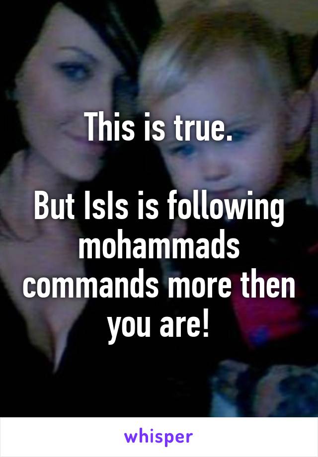 This is true.

But IsIs is following mohammads commands more then you are!