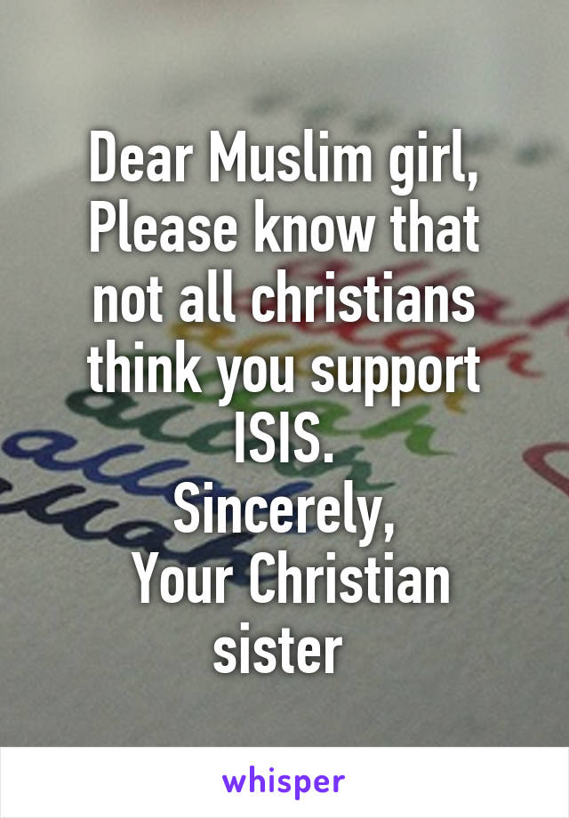 Dear Muslim girl,
Please know that not all christians think you support ISIS.
Sincerely,
 Your Christian sister 