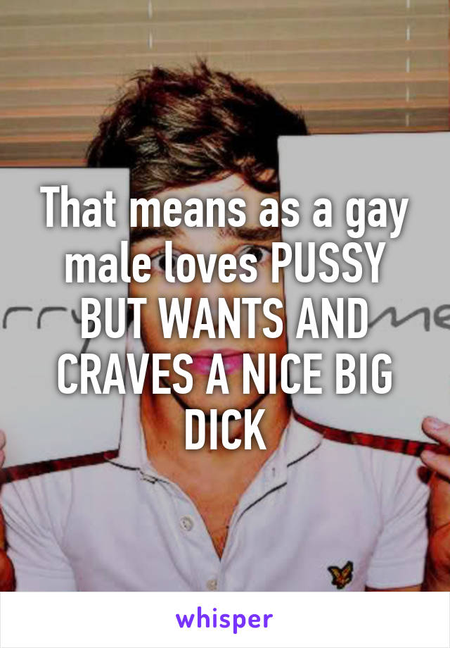 That means as a gay male loves PUSSY BUT WANTS AND CRAVES A NICE BIG DICK