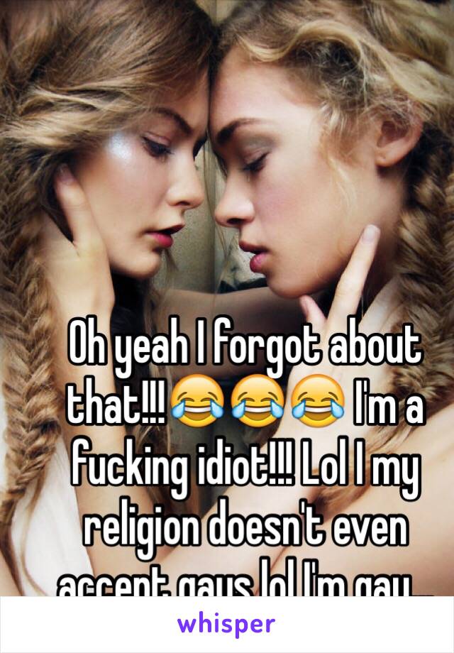 Oh yeah I forgot about that!!!😂😂😂 I'm a fucking idiot!!! Lol I my religion doesn't even accept gays lol I'm gay...