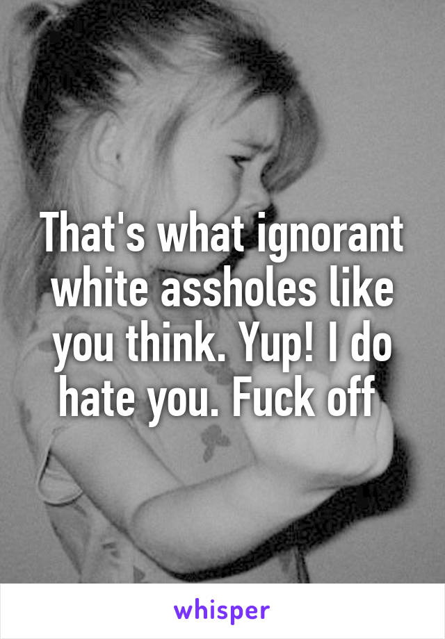 That's what ignorant white assholes like you think. Yup! I do hate you. Fuck off 