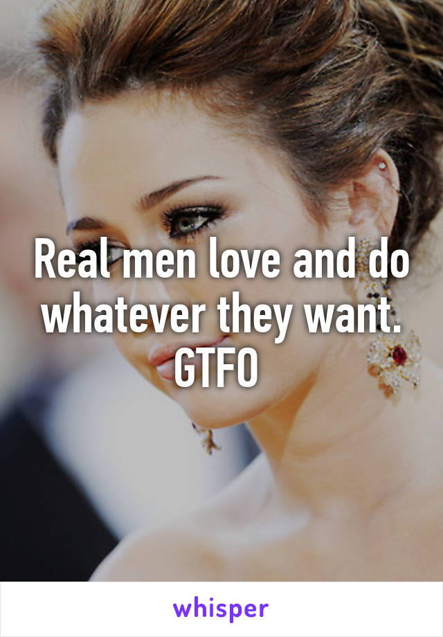 Real men love and do whatever they want. GTFO 