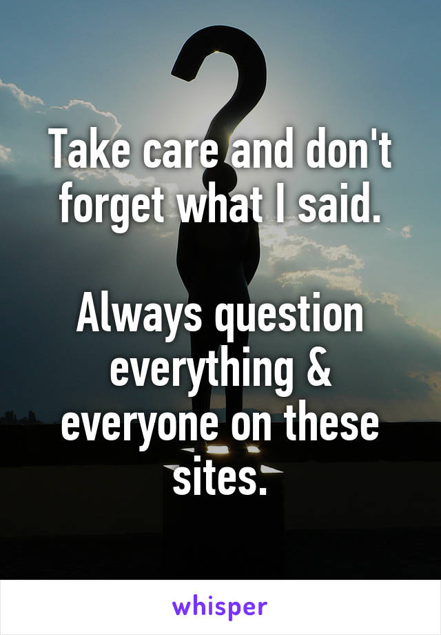 Take care and don't forget what I said.

Always question everything & everyone on these sites.