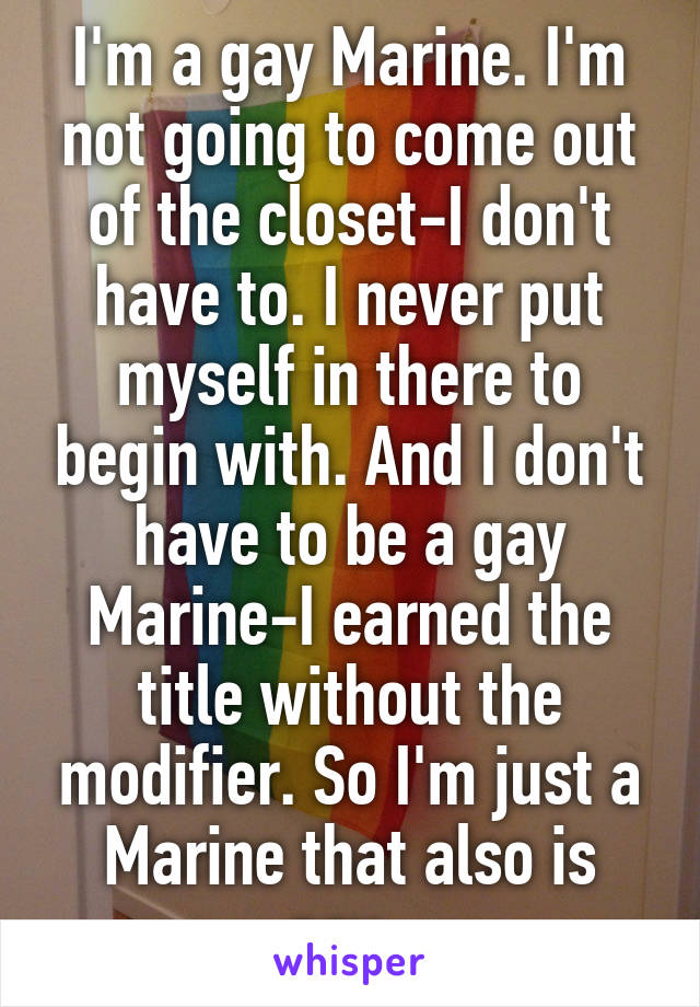 I'm a gay Marine. I'm not going to come out of the closet-I don't have to. I never put myself in there to begin with. And I don't have to be a gay Marine-I earned the title without the modifier. So I'm just a Marine that also is gay. 