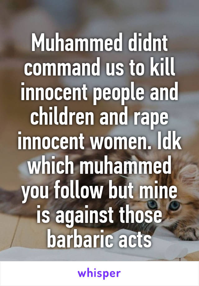 Muhammed didnt command us to kill innocent people and children and rape innocent women. Idk which muhammed you follow but mine is against those barbaric acts