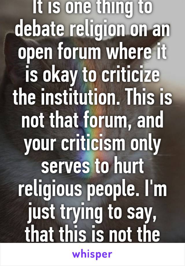 It is one thing to debate religion on an open forum where it is okay to criticize the institution. This is not that forum, and your criticism only serves to hurt religious people. I'm just trying to say, that this is not the time or place. 