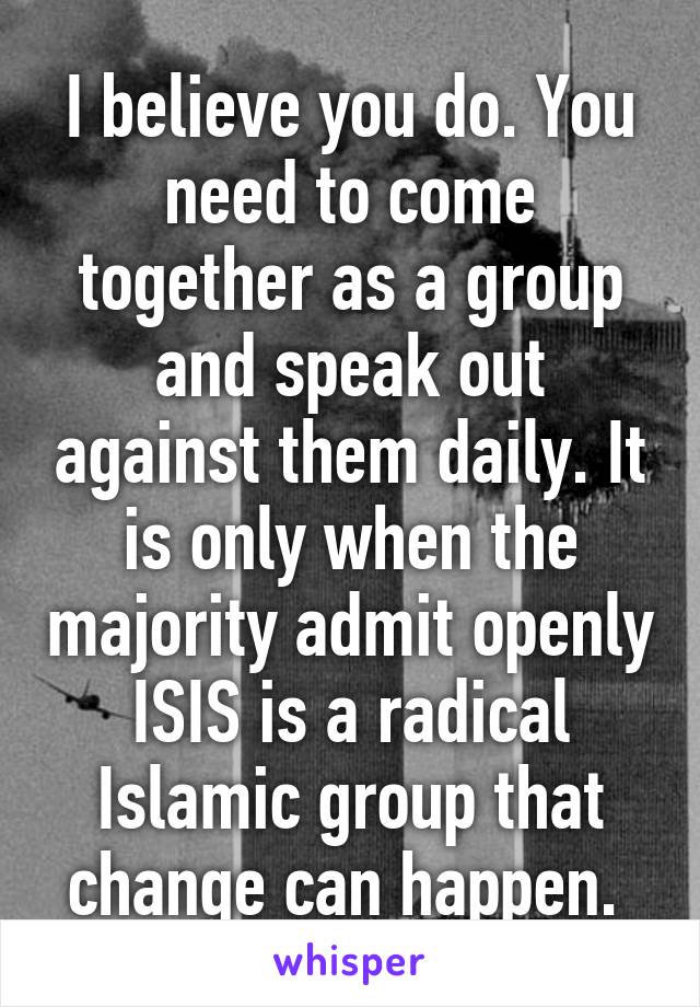 I believe you do. You need to come together as a group and speak out against them daily. It is only when the majority admit openly ISIS is a radical Islamic group that change can happen. 