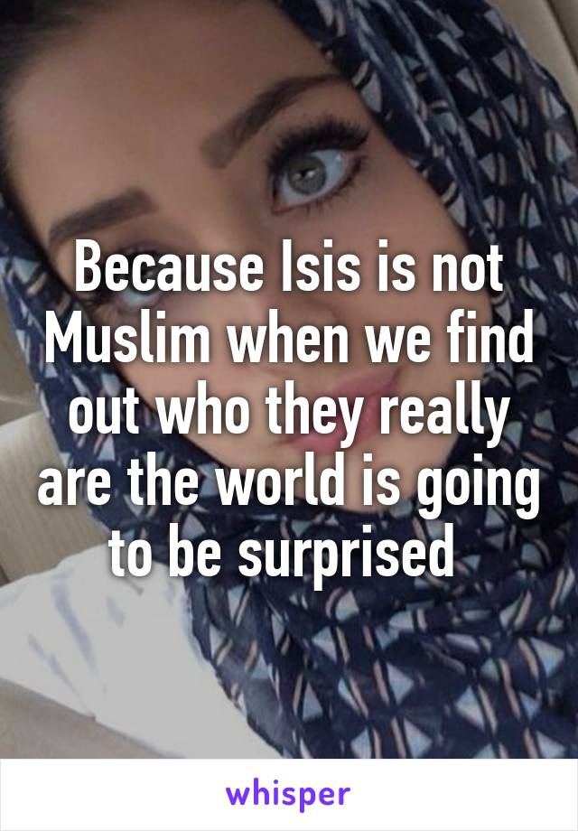 Because Isis is not Muslim when we find out who they really are the world is going to be surprised 