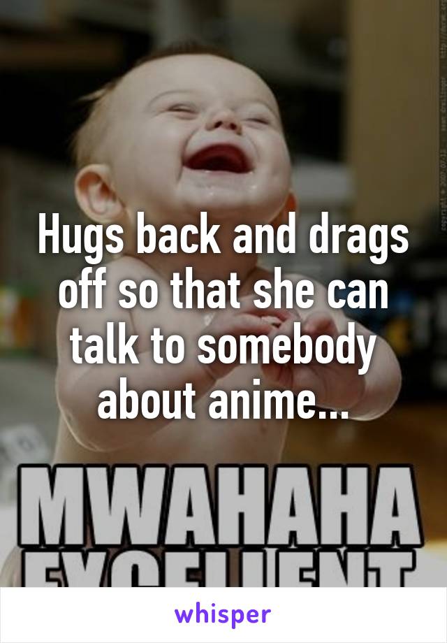 Hugs back and drags off so that she can talk to somebody about anime...