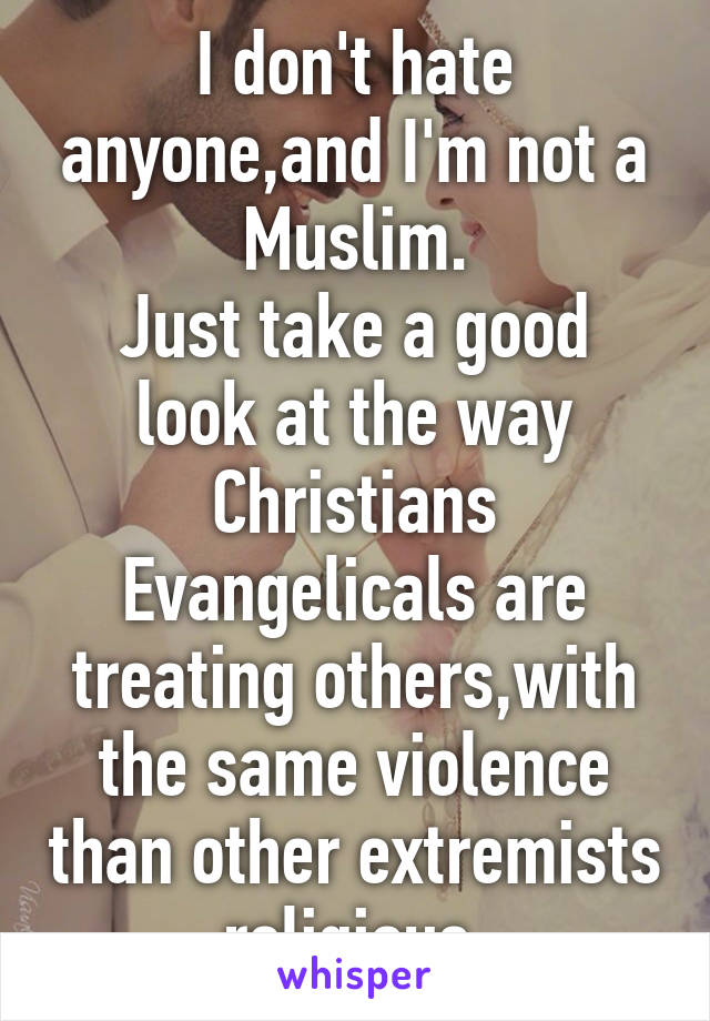 I don't hate anyone,and I'm not a Muslim.
Just take a good look at the way Christians Evangelicals are treating others,with the same violence than other extremists religious.