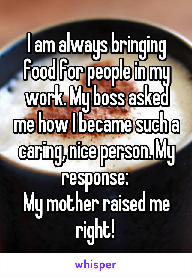 I am always bringing food for people in my work. My boss asked me how I became such a caring, nice person. My response: 
My mother raised me right! 