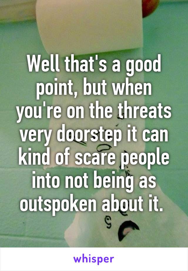 Well that's a good point, but when you're on the threats very doorstep it can kind of scare people into not being as outspoken about it. 