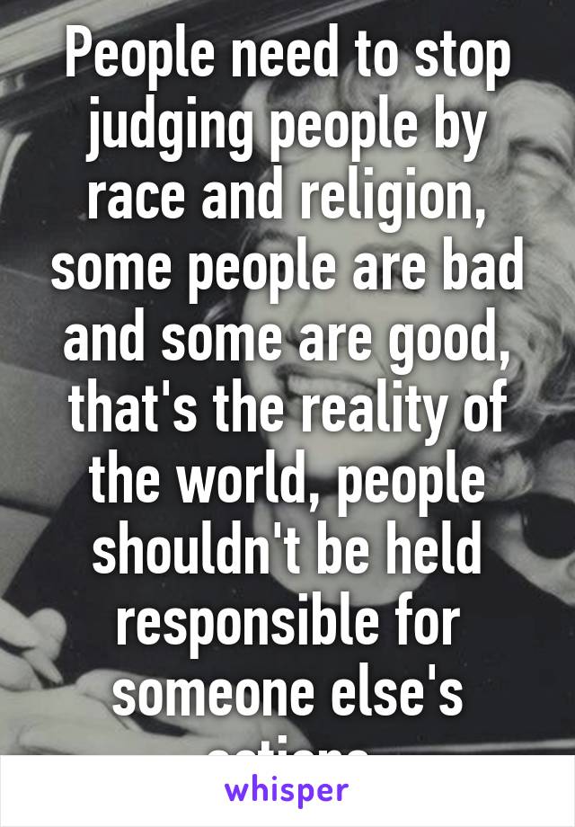 People need to stop judging people by race and religion, some people are bad and some are good, that's the reality of the world, people shouldn't be held responsible for someone else's actions